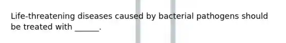 Life-threatening diseases caused by bacterial pathogens should be treated with ______.