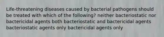 Life-threatening diseases caused by bacterial pathogens should be treated with which of the following? neither bacteriostatic nor bactericidal agents both bacteriostatic and bactericidal agents bacteriostatic agents only bactericidal agents only