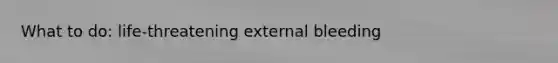 What to do: life-threatening external bleeding