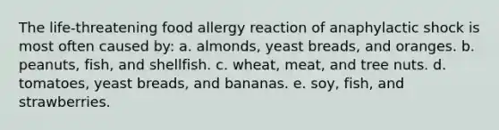 ​The life-threatening food allergy reaction of anaphylactic shock is most often caused by: a. ​almonds, yeast breads, and oranges. b. ​peanuts, fish, and shellfish. c. ​wheat, meat, and tree nuts. d. ​tomatoes, yeast breads, and bananas. e. ​soy, fish, and strawberries.