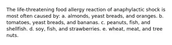 The life-threatening food allergy reaction of anaphylactic shock is most often caused by: a. ​almonds, yeast breads, and oranges. b. ​tomatoes, yeast breads, and bananas. c. ​peanuts, fish, and shellfish. d. ​soy, fish, and strawberries. e. ​wheat, meat, and tree nuts.