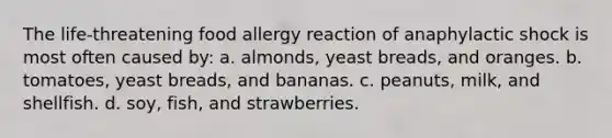 The life-threatening food allergy reaction of anaphylactic shock is most often caused by: a. almonds, yeast breads, and oranges. b. tomatoes, yeast breads, and bananas. c. peanuts, milk, and shellfish. d. soy, fish, and strawberries.