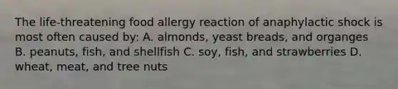 The life-threatening food allergy reaction of anaphylactic shock is most often caused by: A. almonds, yeast breads, and organges B. peanuts, fish, and shellfish C. soy, fish, and strawberries D. wheat, meat, and tree nuts