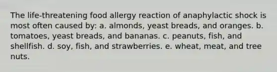 The life-threatening food allergy reaction of anaphylactic shock is most often caused by: a. almonds, yeast breads, and oranges. b. tomatoes, yeast breads, and bananas. c. peanuts, fish, and shellfish. d. soy, fish, and strawberries. e. wheat, meat, and tree nuts.