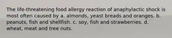 The life-threatening food allergy reaction of anaphylactic shock is most often caused by a. almonds, yeast breads and oranges. b. peanuts, fish and shellfish. c. soy, fish and strawberries. d. wheat, meat and tree nuts.