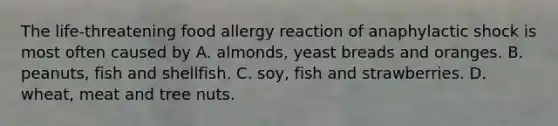 The life-threatening food allergy reaction of anaphylactic shock is most often caused by A. almonds, yeast breads and oranges. B. peanuts, fish and shellfish. C. soy, fish and strawberries. D. wheat, meat and tree nuts.