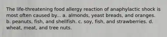 The life-threatening food allergy reaction of anaphylactic shock is most often caused by... a. almonds, yeast breads, and oranges. b. peanuts, fish, and shellfish. c. soy, fish, and strawberries. d. wheat, meat, and tree nuts.