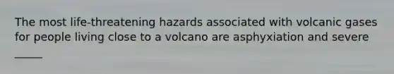 The most life-threatening hazards associated with volcanic gases for people living close to a volcano are asphyxiation and severe _____