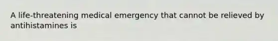 A life-threatening medical emergency that cannot be relieved by antihistamines is