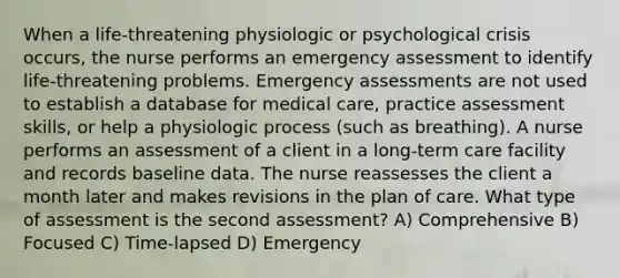 When a life-threatening physiologic or psychological crisis occurs, the nurse performs an emergency assessment to identify life-threatening problems. Emergency assessments are not used to establish a database for medical care, practice assessment skills, or help a physiologic process (such as breathing). A nurse performs an assessment of a client in a long-term care facility and records baseline data. The nurse reassesses the client a month later and makes revisions in the plan of care. What type of assessment is the second assessment? A) Comprehensive B) Focused C) Time-lapsed D) Emergency