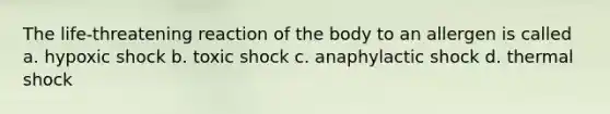 The life-threatening reaction of the body to an allergen is called a. hypoxic shock b. toxic shock c. anaphylactic shock d. thermal shock