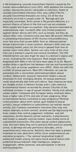 a life-threatening, sexually transmitted infection caused by the human immunodeficiency virus (HIV). AIDS depletes the immune system, leaving the person vulnerable to infections. Rates of sexually transmitted infections (STIs; also called STDs for sexually transmitted diseases) are rising, 2/3 of the new infections occurred in people under 25. Teenage girls are especially vulnerable. Birth control is 98 percent effective, a 2 percent chance of failure in the first such use accumulates. When people feel drawn to a partner, they become motivated to underestimate risks. Condoms offer only limited protection against certain skin-to-skin STIs, such as herpes, but they do reduce other risks. Condoms have also been 80 percent effective in preventing transmission of HIV (human immunodeficiency virus- the virus that causes AIDS). from an infected partner. Sexual transmission is most common. Women's AIDS rates are increasing fastest, partly b/c the virus is passed from man to woman much more often. Semen can carry more of the virus than can a woman's vaginal and cervical secretions. The HIV-infected semen can also linger for days in a woman's vagina and cervix, increasing the time exposure. Most people recently diagnosed with AIDS in the US have been ages 25 to 44. Recent studies show a significant link between oral sex and transmission of STIs, such as human papilloma virus (HPV) . Risks rise with the number of sexual partners. Most HPV infections can now be prevented with a vaccination administered before sexual conduct. Adolescents' physical maturation fosters a sexual dimension to their emerging identity. Yet sexual expression varies dramatically with time and culture. Teen intercourse rates are roughly similar in Western Europe and in Latin America. Environmental factors accounted for almost 3-fourths of the individual variation in age of sexual initiation. Family and cultural values matter. Compared with European teens, American teens have a higher rate of STIs and also of teen pregnancy. What environmental factors contribute to teen pregnancy? Minimal communication about birth control, guilt related to sexual activity ( sexual inhibitions or ambivalence can restrain sexual activity, but if passion overwhelms intentions they may also reduce attempts at birth control), alcohol use (by depressing the brain centers that control judgement, inhibition, and self-awareness, alcohol disarms normal restraints, a phenomenon well known to sexually coercive males), mass media norms of unprotected promiscuity (The more sexual content adolescents view, the more likely they are to perceive their peers as sexually active, to develop sexually permissive attitudes, and to experience early intercourse. Recently there has been a greater emphasis on teen abstinence within some comprehensive sex-education programs. ) The national longitudinal study of adolescent health among 12k teens found several factors that predicted sexual restraint: High intelligence, religious engagement, father presence, and participation in service learning programs.