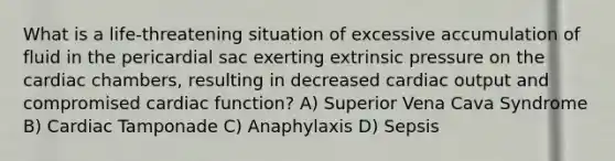 What is a life-threatening situation of excessive accumulation of fluid in the pericardial sac exerting extrinsic pressure on the cardiac chambers, resulting in decreased cardiac output and compromised cardiac function? A) Superior Vena Cava Syndrome B) Cardiac Tamponade C) Anaphylaxis D) Sepsis