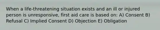 When a life-threatening situation exists and an ill or injured person is unresponsive, first aid care is based on: A) Consent B) Refusal C) Implied Consent D) Objection E) Obligation