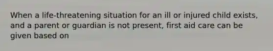 When a life-threatening situation for an ill or injured child exists, and a parent or guardian is not present, first aid care can be given based on