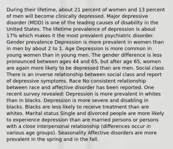 During their lifetime, about 21 percent of women and 13 percent of men will become clinically depressed. Major depressive disorder (MDD) is one of the leading causes of disability in the United States. The lifetime prevalence of depression is about 17% which makes it the most prevalent psychiatric disorder. Gender prevalence Depression is more prevalent in women than in men by about 2 to 1. Age Depression is more common in young women than in young men. The gender difference is less pronounced between ages 44 and 65, but after age 65, women are again more likely to be depressed than are men. Social class There is an inverse relationship between social class and report of depressive symptoms. Race No consistent relationship between race and affective disorder has been reported. One recent survey revealed: Depression is more prevalent in whites than in blacks. Depression is more severe and disabling in blacks. Blacks are less likely to receive treatment than are whites. Marital status Single and divorced people are more likely to experience depression than are married persons or persons with a close interpersonal relationship (differences occur in various age groups). Seasonality Affective disorders are more prevalent in the spring and in the fall.