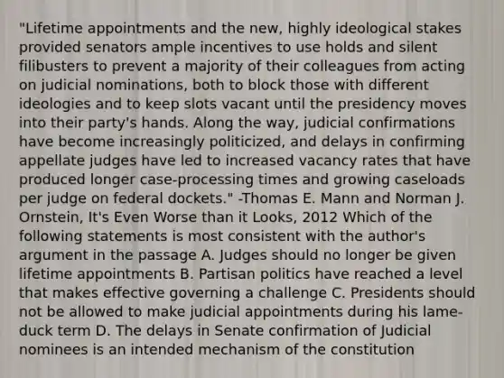 "Lifetime appointments and the new, highly ideological stakes provided senators ample incentives to use holds and silent filibusters to prevent a majority of their colleagues from acting on judicial nominations, both to block those with different ideologies and to keep slots vacant until the presidency moves into their party's hands. Along the way, judicial confirmations have become increasingly politicized, and delays in confirming appellate judges have led to increased vacancy rates that have produced longer case-processing times and growing caseloads per judge on federal dockets." -Thomas E. Mann and Norman J. Ornstein, It's Even Worse than it Looks, 2012 Which of the following statements is most consistent with the author's argument in the passage A. Judges should no longer be given lifetime appointments B. Partisan politics have reached a level that makes effective governing a challenge C. Presidents should not be allowed to make judicial appointments during his lame-duck term D. The delays in Senate confirmation of Judicial nominees is an intended mechanism of the constitution