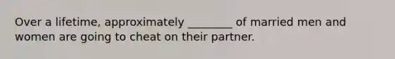 Over a lifetime, approximately ________ of married men and women are going to cheat on their partner.