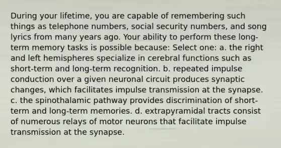 During your lifetime, you are capable of remembering such things as telephone numbers, social security numbers, and song lyrics from many years ago. Your ability to perform these long-term memory tasks is possible because: Select one: a. the right and left hemispheres specialize in cerebral functions such as short-term and long-term recognition. b. repeated impulse conduction over a given neuronal circuit produces synaptic changes, which facilitates impulse transmission at the synapse. c. the spinothalamic pathway provides discrimination of short-term and long-term memories. d. extrapyramidal tracts consist of numerous relays of motor neurons that facilitate impulse transmission at the synapse.