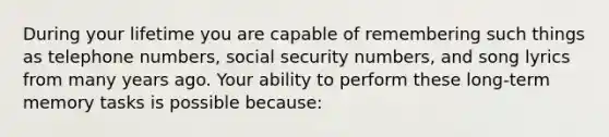 During your lifetime you are capable of remembering such things as telephone numbers, social security numbers, and song lyrics from many years ago. Your ability to perform these long-term memory tasks is possible because: