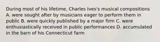 During most of his lifetime, Charles Ives's musical compositions A. were sought after by musicians eager to perform them in public B. were quickly published by a major firm C. were enthusiastically received in public performances D. accumulated in the barn of his Connecticut farm