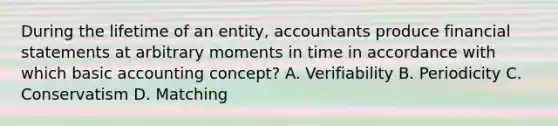 During the lifetime of an entity, accountants produce financial statements at arbitrary moments in time in accordance with which basic accounting concept? A. Verifiability B. Periodicity C. Conservatism D. Matching