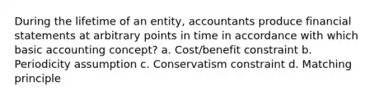 During the lifetime of an entity, accountants produce financial statements at arbitrary points in time in accordance with which basic accounting concept? a. Cost/benefit constraint b. Periodicity assumption c. Conservatism constraint d. Matching principle