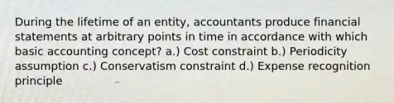 During the lifetime of an entity, accountants produce financial statements at arbitrary points in time in accordance with which basic accounting concept? a.) Cost constraint b.) Periodicity assumption c.) Conservatism constraint d.) Expense recognition principle