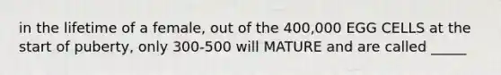 in the lifetime of a female, out of the 400,000 EGG CELLS at the start of puberty, only 300-500 will MATURE and are called _____