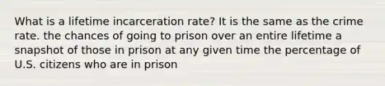 What is a lifetime incarceration rate? It is the same as the crime rate. the chances of going to prison over an entire lifetime a snapshot of those in prison at any given time the percentage of U.S. citizens who are in prison