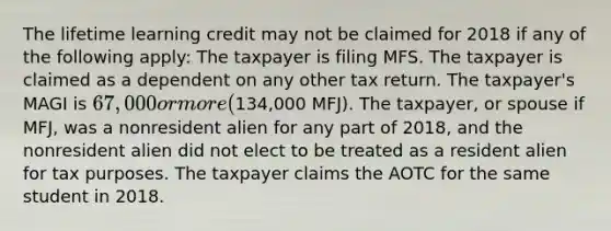 The lifetime learning credit may not be claimed for 2018 if any of the following apply: The taxpayer is filing MFS. The taxpayer is claimed as a dependent on any other tax return. The taxpayer's MAGI is 67,000 or more (134,000 MFJ). The taxpayer, or spouse if MFJ, was a nonresident alien for any part of 2018, and the nonresident alien did not elect to be treated as a resident alien for tax purposes. The taxpayer claims the AOTC for the same student in 2018.