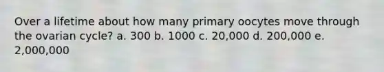 Over a lifetime about how many primary oocytes move through the ovarian cycle? a. 300 b. 1000 c. 20,000 d. 200,000 e. 2,000,000