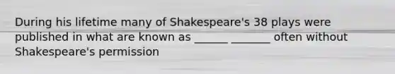 During his lifetime many of Shakespeare's 38 plays were published in what are known as ______ _______ often without Shakespeare's permission