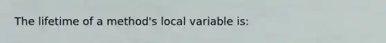 The lifetime of a method's local variable is: