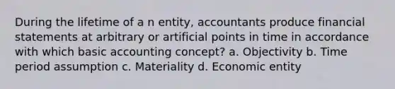 During the lifetime of a n entity, accountants produce financial statements at arbitrary or artificial points in time in accordance with which basic accounting concept? a. Objectivity b. Time period assumption c. Materiality d. Economic entity