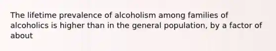 The lifetime prevalence of alcoholism among families of alcoholics is higher than in the general population, by a factor of about