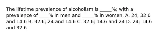 The lifetime prevalence of alcoholism is _____%; with a prevalence of ____% in men and _____% in women. A. 24; 32.6 and 14.6 B. 32.6; 24 and 14.6 C. 32.6; 14.6 and 24 D. 24; 14.6 and 32.6