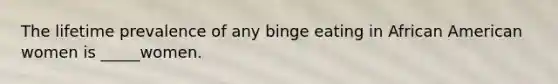 The lifetime prevalence of any binge eating in African American women is _____women.