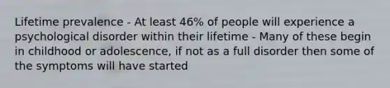 Lifetime prevalence - At least 46% of people will experience a psychological disorder within their lifetime - Many of these begin in childhood or adolescence, if not as a full disorder then some of the symptoms will have started