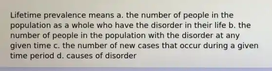 Lifetime prevalence means a. the number of people in the population as a whole who have the disorder in their life b. the number of people in the population with the disorder at any given time c. the number of new cases that occur during a given time period d. causes of disorder