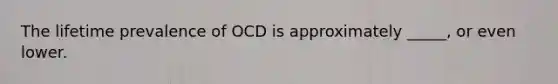 The lifetime prevalence of OCD is approximately _____, or even lower.