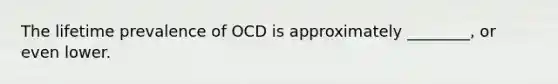 The lifetime prevalence of OCD is approximately ________, or even lower.