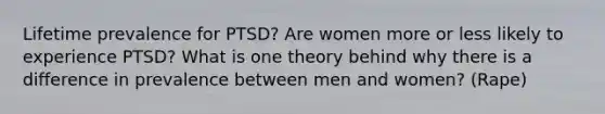 Lifetime prevalence for PTSD? Are women more or less likely to experience PTSD? What is one theory behind why there is a difference in prevalence between men and women? (Rape)