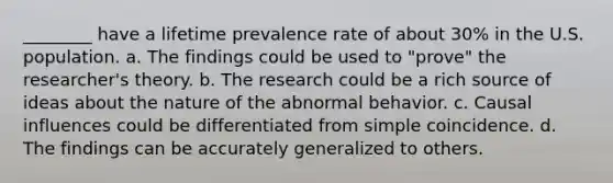 ________ have a lifetime prevalence rate of about 30% in the U.S. population. a. The findings could be used to "prove" the researcher's theory. b. The research could be a rich source of ideas about the nature of the abnormal behavior. c. Causal influences could be differentiated from simple coincidence. d. The findings can be accurately generalized to others.