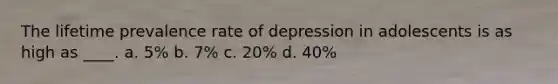 The lifetime prevalence rate of depression in adolescents is as high as ____.​ a. ​5% b. ​7% c. ​20% d. ​40%