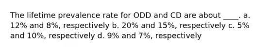 The lifetime prevalence rate for ODD and CD are about ____. a. 12% and 8%, respectively b. 20% and 15%, respectively c. 5% and 10%, respectively d. 9% and 7%, respectively