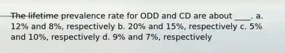 The lifetime prevalence rate for ODD and CD are about ____. a. 12% and 8%, respectively b. 20% and 15%, respectively c. 5% and 10%, respectively d. 9% and 7%, respectively