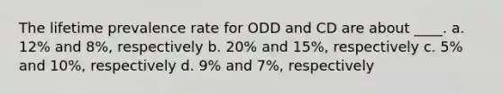 The lifetime prevalence rate for ODD and CD are about ____. a. 12% and 8%, respectively b. 20% and 15%, respectively c. 5% and 10%, respectively d. 9% and 7%, respectively