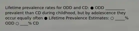 Lifetime prevalence rates for ODD and CD: ● ODD __________ prevalent than CD during childhood, but by adolescence they occur equally often ● Lifetime Prevalence Estimates: ○ _____% ODD ○ ____% CD