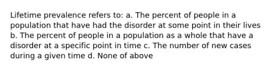 Lifetime prevalence refers to: a. The percent of people in a population that have had the disorder at some point in their lives b. The percent of people in a population as a whole that have a disorder at a specific point in time c. The number of new cases during a given time d. None of above